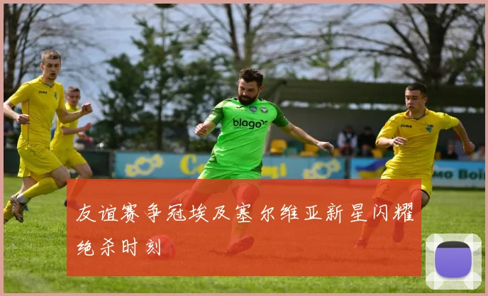 友谊赛争冠埃及塞尔维亚新星闪耀绝杀时刻