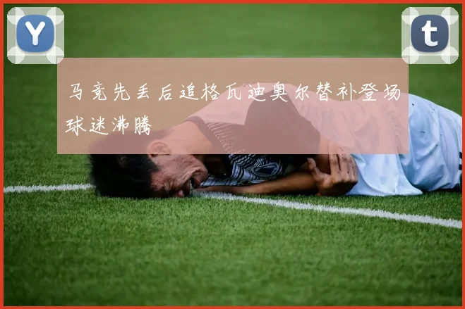 马竞先丢后追格瓦迪奥尔替补登场球迷沸腾