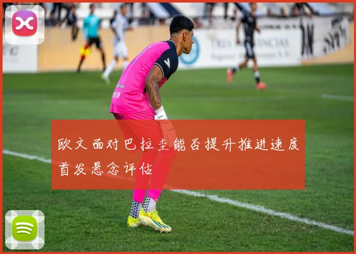 欧文面对巴拉圭能否提升推进速度首发悬念评估
