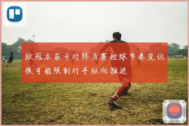 欧冠本菲卡对阵马赛控球节奏变化很可能限制对手纵向推进