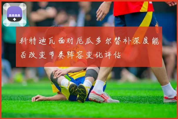 科特迪瓦面对厄瓜多尔替补深度能否改变节奏阵容变化评估