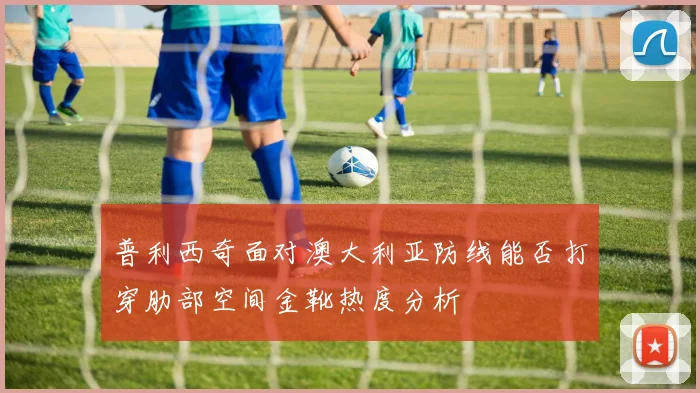 普利西奇面对澳大利亚防线能否打穿肋部空间金靴热度分析