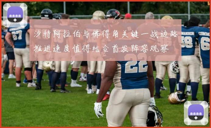 沙特阿拉伯与佛得角关键一战边路推进速度值得结合首发阵容观察
