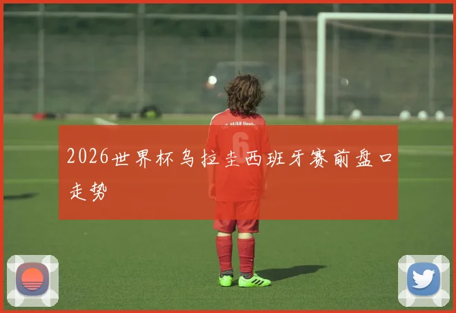 2026世界杯乌拉圭西班牙赛前盘口走势