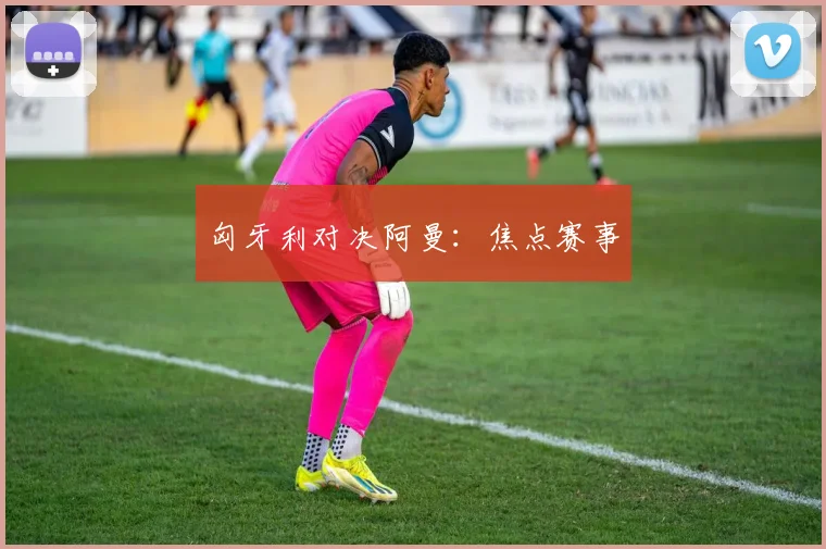 匈牙利对决阿曼：焦点赛事