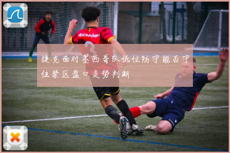捷克面对墨西哥队低位防守能否守住禁区盘口走势判断