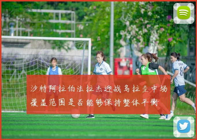 沙特阿拉伯法拉杰迎战乌拉圭中场覆盖范围是否能够保持整体平衡