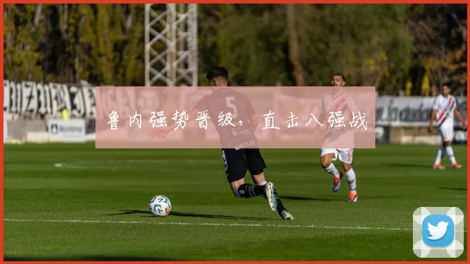 鲁内强势晋级，直击八强战