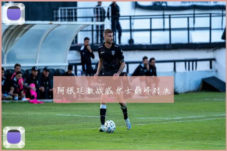 阿根廷激战威尔士巅峰对决