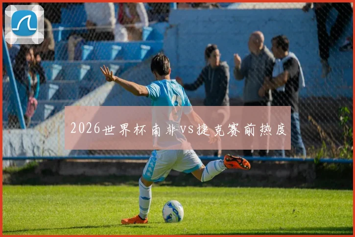 2026世界杯南非vs捷克赛前热度