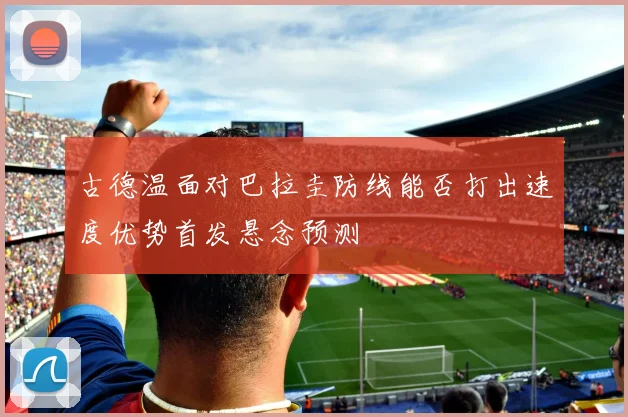 古德温面对巴拉圭防线能否打出速度优势首发悬念预测