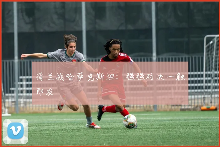 荷兰战哈萨克斯坦：强强对决一触即发