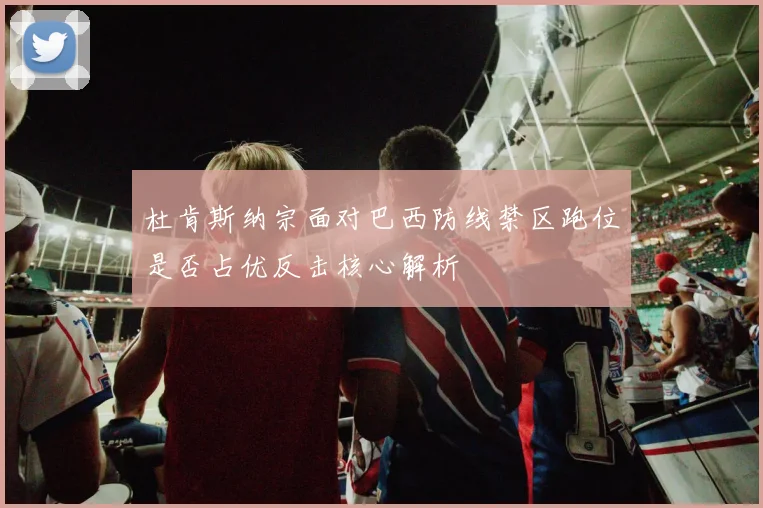 杜肯斯纳宗面对巴西防线禁区跑位是否占优反击核心解析