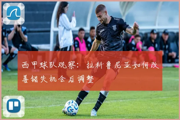 西甲球队观察：拉科鲁尼亚如何改善错失机会后调整