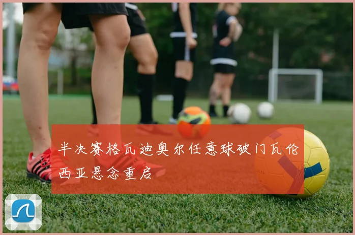 半决赛格瓦迪奥尔任意球破门瓦伦西亚悬念重启