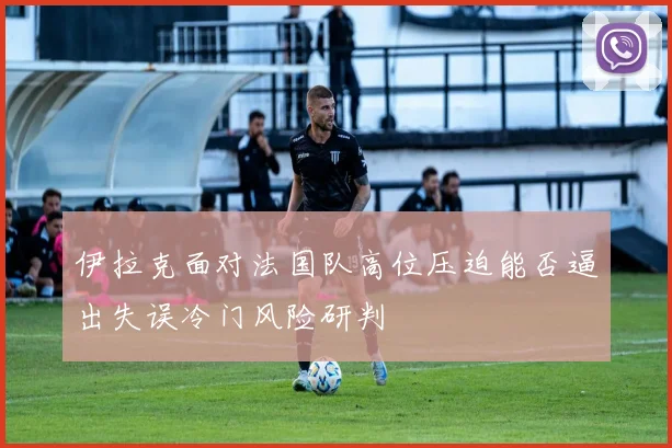 伊拉克面对法国队高位压迫能否逼出失误冷门风险研判