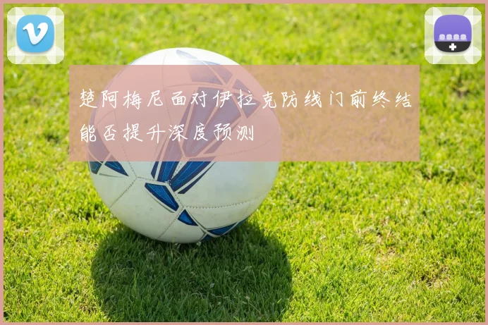 楚阿梅尼面对伊拉克防线门前终结能否提升深度预测