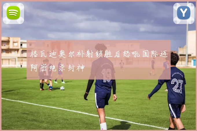 格瓦迪奥尔补射锁胜后怒吼国际迈阿密绝杀封神