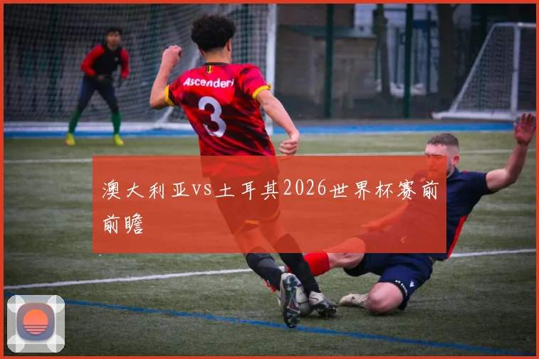 澳大利亚vs土耳其2026世界杯赛前前瞻