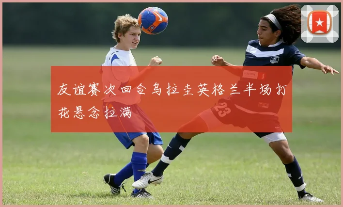 友谊赛次回合乌拉圭英格兰半场打花悬念拉满