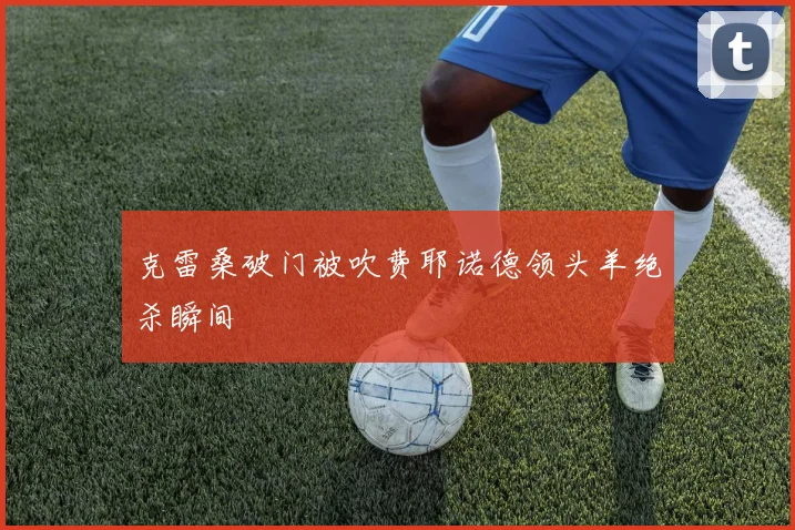 克雷桑破门被吹费耶诺德领头羊绝杀瞬间