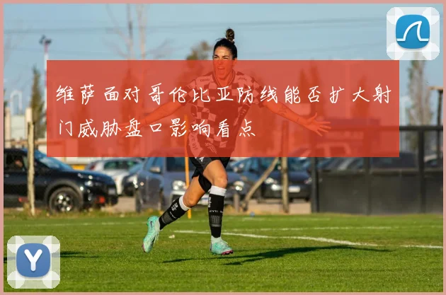 维萨面对哥伦比亚防线能否扩大射门威胁盘口影响看点