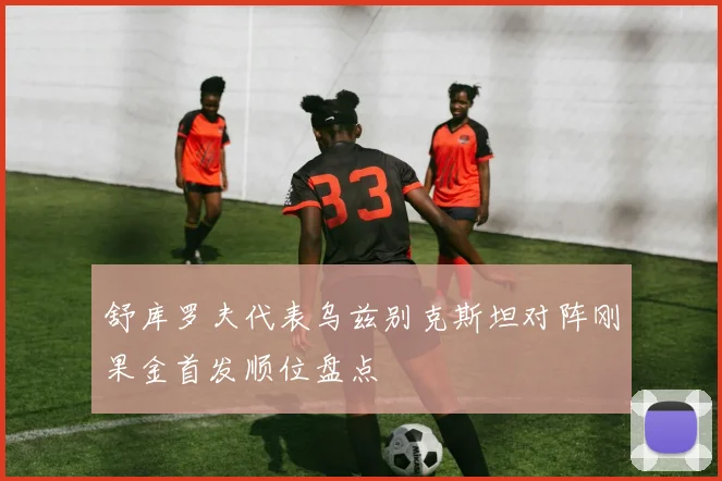 舒库罗夫代表乌兹别克斯坦对阵刚果金首发顺位盘点