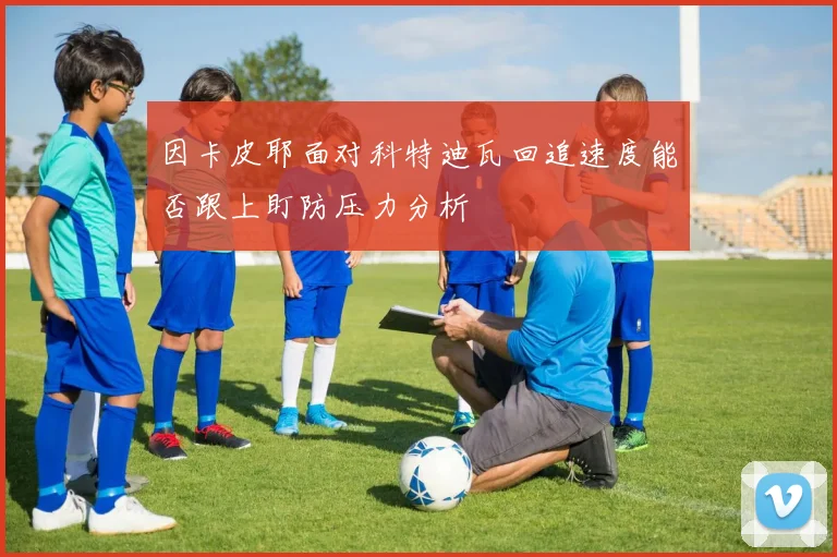 因卡皮耶面对科特迪瓦回追速度能否跟上盯防压力分析