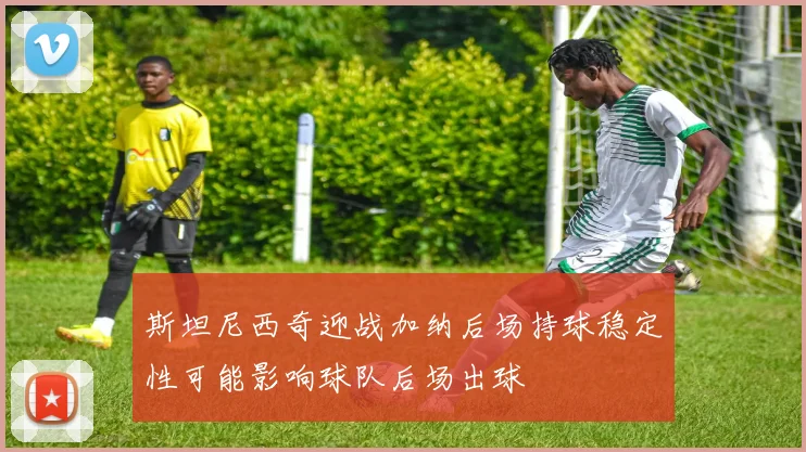 斯坦尼西奇迎战加纳后场持球稳定性可能影响球队后场出球
