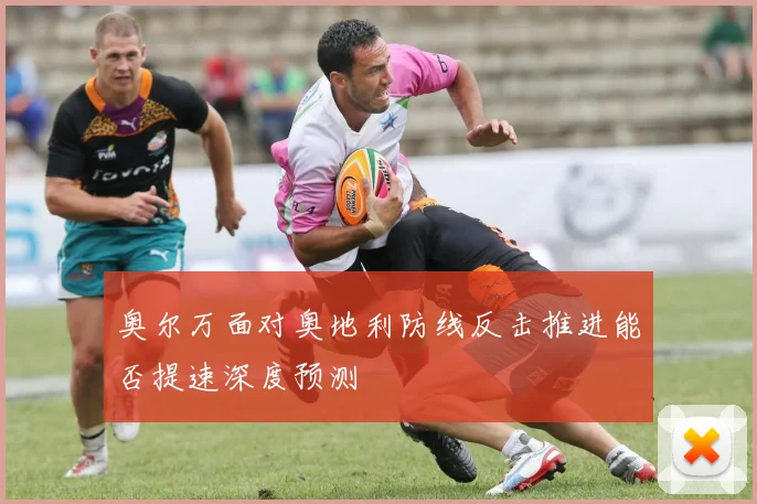 奥尔万面对奥地利防线反击推进能否提速深度预测