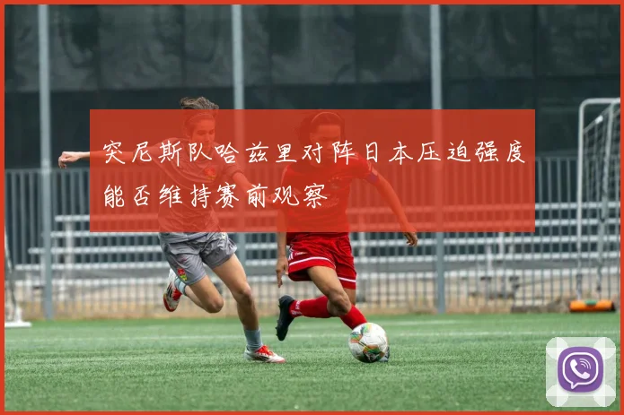突尼斯队哈兹里对阵日本压迫强度能否维持赛前观察