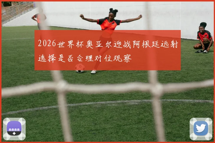 2026世界杯奥亚尔迎战阿根廷远射选择是否合理对位观察
