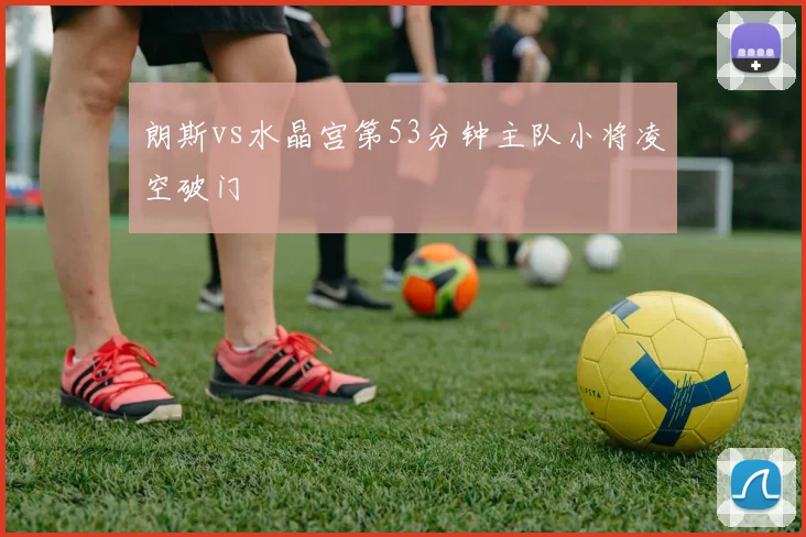 朗斯vs水晶宫第53分钟主队小将凌空破门