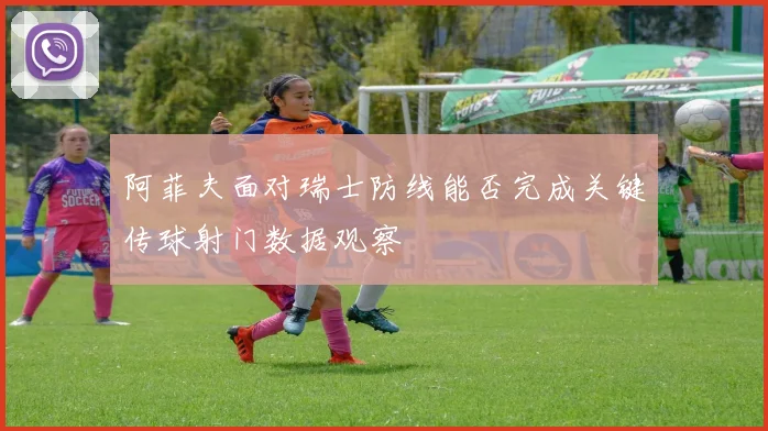 阿菲夫面对瑞士防线能否完成关键传球射门数据观察