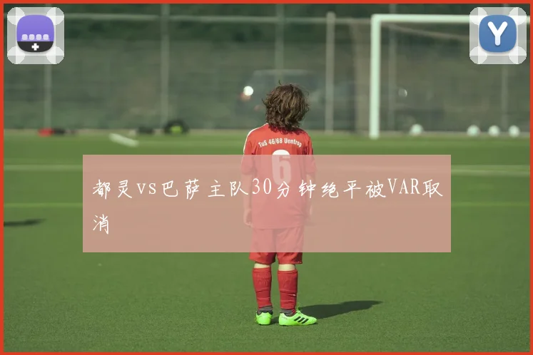 都灵vs巴萨主队30分钟绝平被VAR取消
