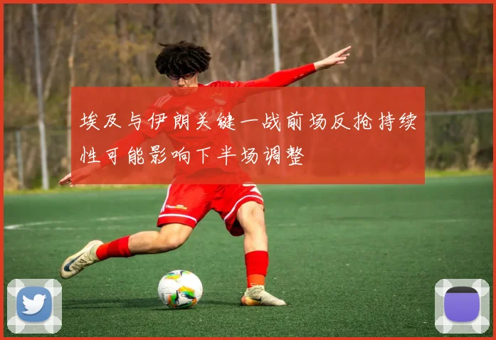 埃及与伊朗关键一战前场反抢持续性可能影响下半场调整