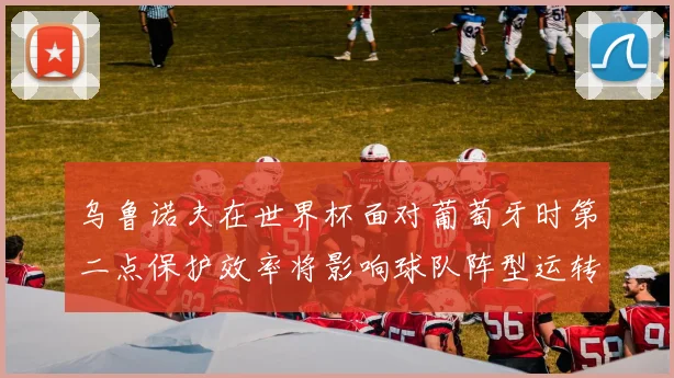 乌鲁诺夫在世界杯面对葡萄牙时第二点保护效率将影响球队阵型运转
