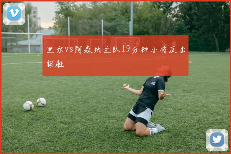 里尔vs阿森纳主队19分钟小将反击锁胜