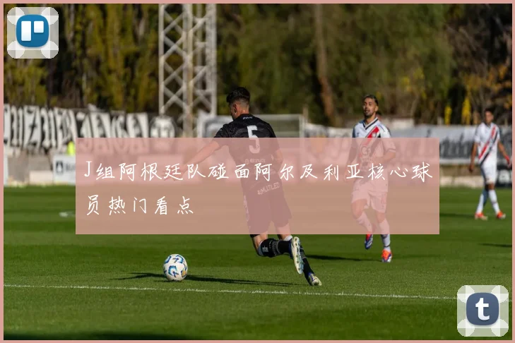 J组阿根廷队碰面阿尔及利亚核心球员热门看点