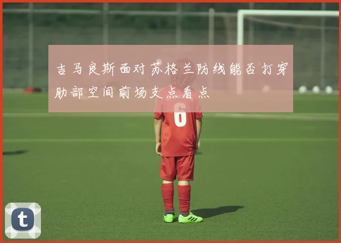 吉马良斯面对苏格兰防线能否打穿肋部空间前场支点看点