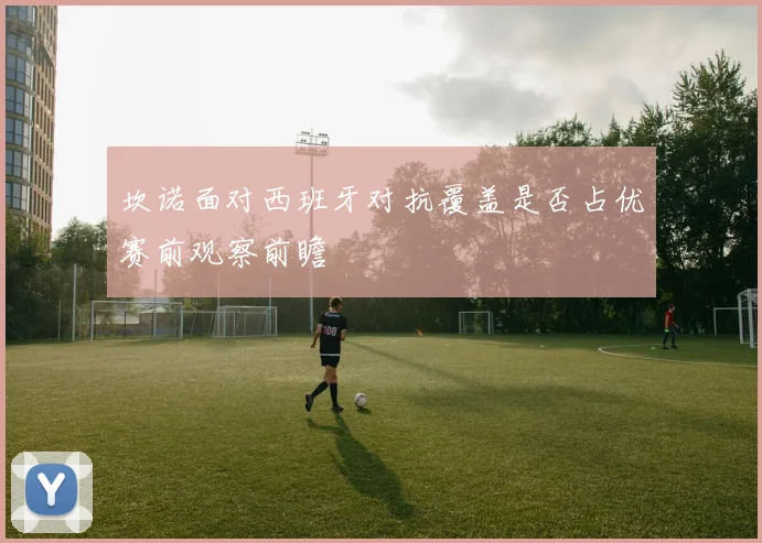 坎诺面对西班牙对抗覆盖是否占优赛前观察前瞻