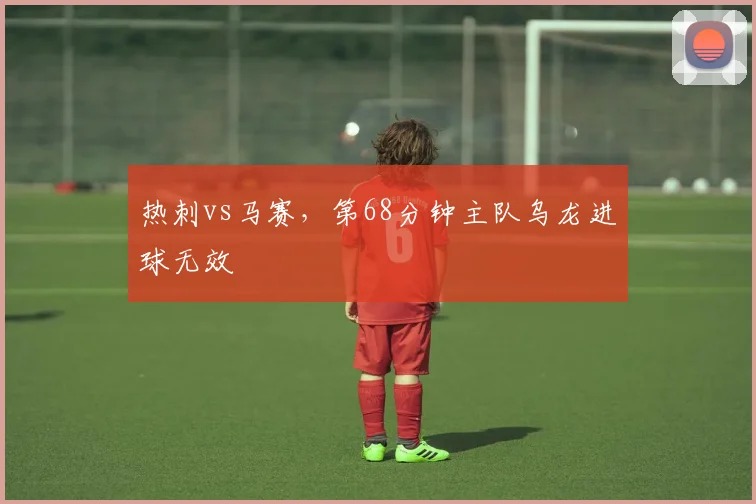 热刺vs马赛，第68分钟主队乌龙进球无效