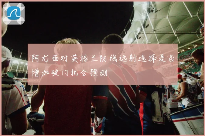 阿尤面对英格兰防线远射选择是否增加破门机会预测