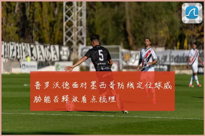 普罗沃德面对墨西哥防线定位球威胁能否释放看点梳理